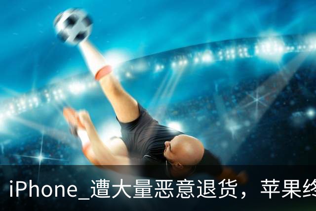 iPhone 遭大量恶意退货，苹果终于出手了！